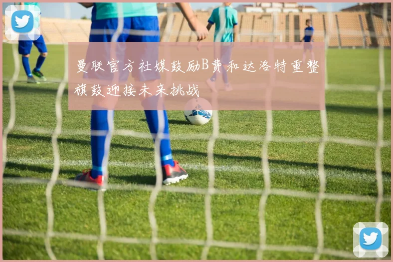 曼联官方社媒鼓励B费和达洛特重整旗鼓迎接未来挑战